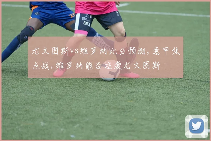 尤文图斯vs维罗纳比分预测,意甲焦点战,维罗纳能否逆袭尤文图斯