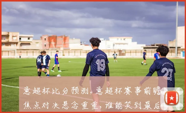 意超杯比分预测,意超杯赛事前瞻,焦点对决悬念重重,谁能笑到最后